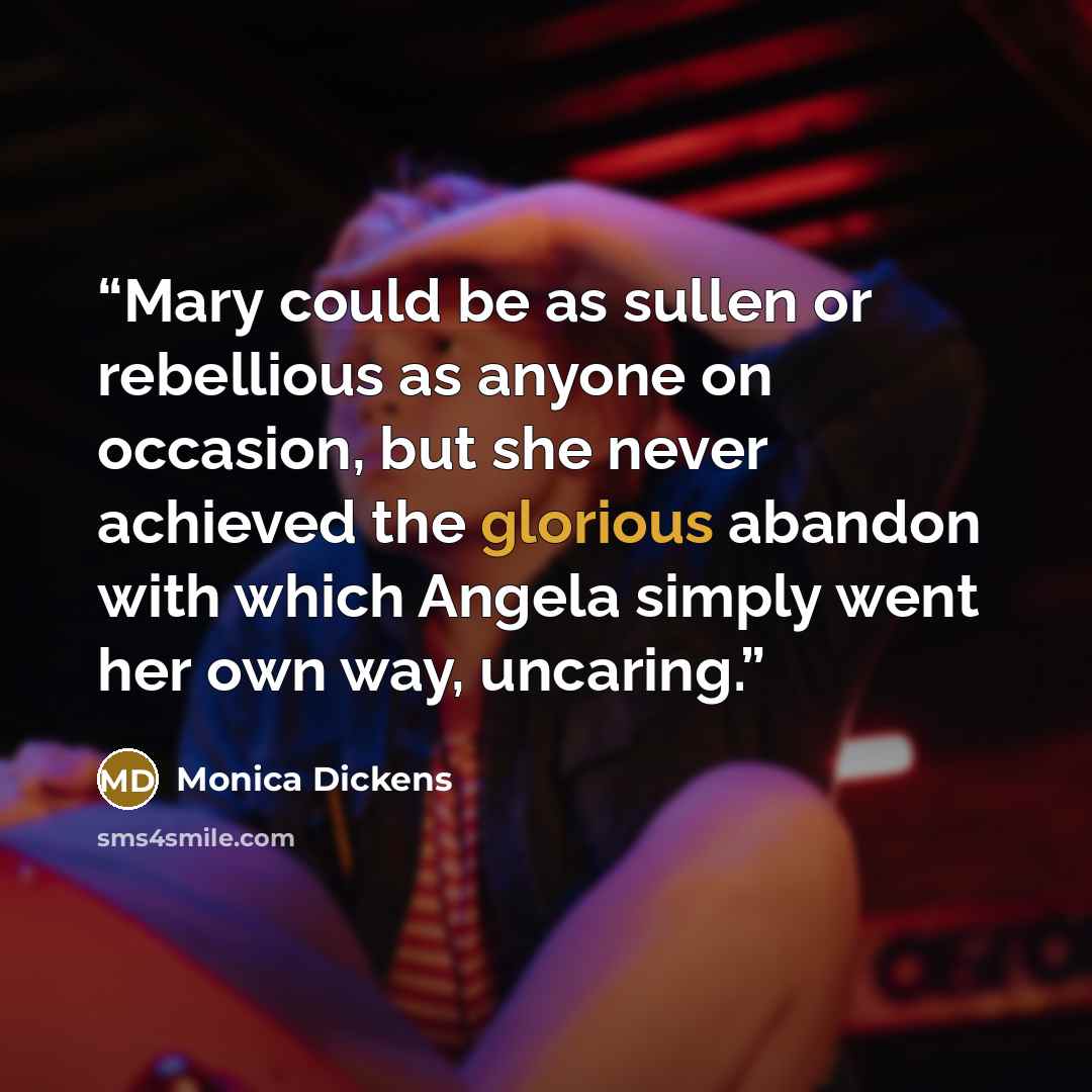 “Mary could be as sullen or rebellious as anyone on occasion, but she never achieved the glorious abandon with which Angela simply went her own way, uncaring.” quote by Monica Dickens