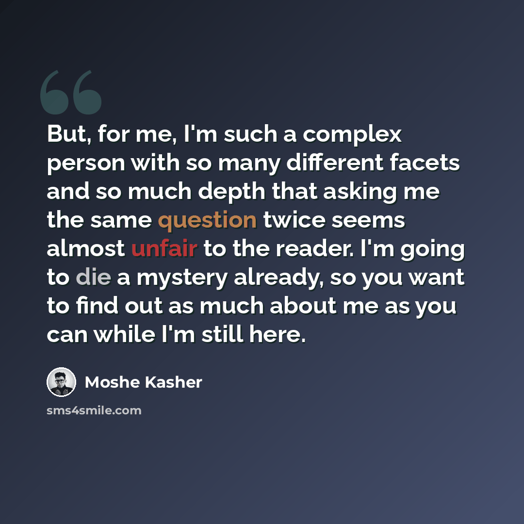 “But, for me, I'm such a complex person with so many different facets and so much depth that asking me the same question twice seems almost unfair to the reader. I'm going to die a mystery already, so you want to find out as much about me as you can while I'm still here.” quote by Moshe Kasher