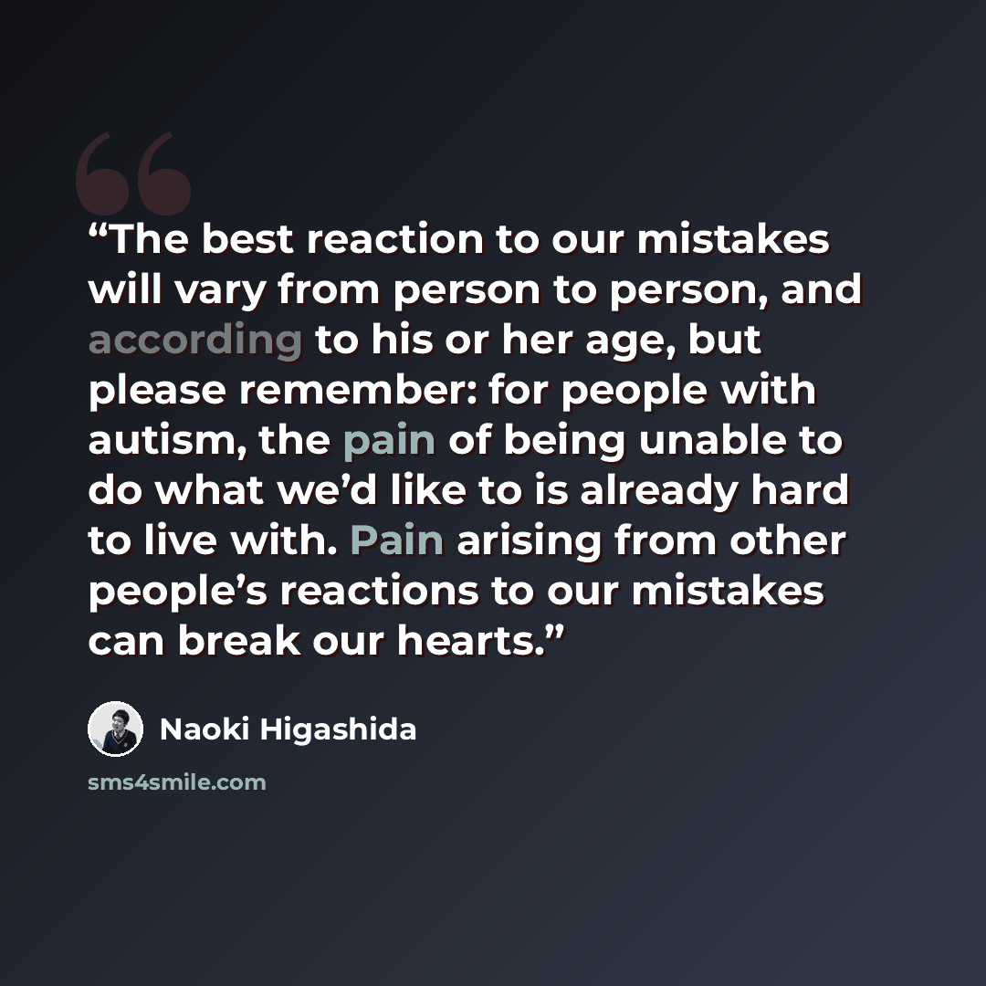 “The best reaction to our mistakes will vary from person to person, and according to his or her age, but please remember: for people with autism, the pain of being unable to do what we’d like to is already hard to live with. Pain arising from other people’s reactions to our mistakes can break our…” quote by Naoki Higashida