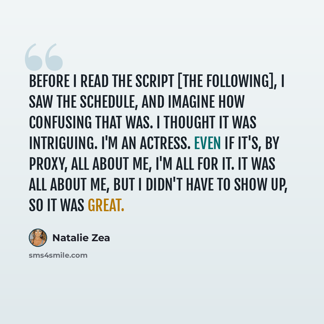 “Before I read the script [The Following], I saw the schedule, and imagine how confusing that was. I thought it was intriguing. I'm an actress. Even if it's, by proxy, all about me, I'm all for it. It was all about me, but I didn't have to show up, so it was great.” quote by Natalie Zea