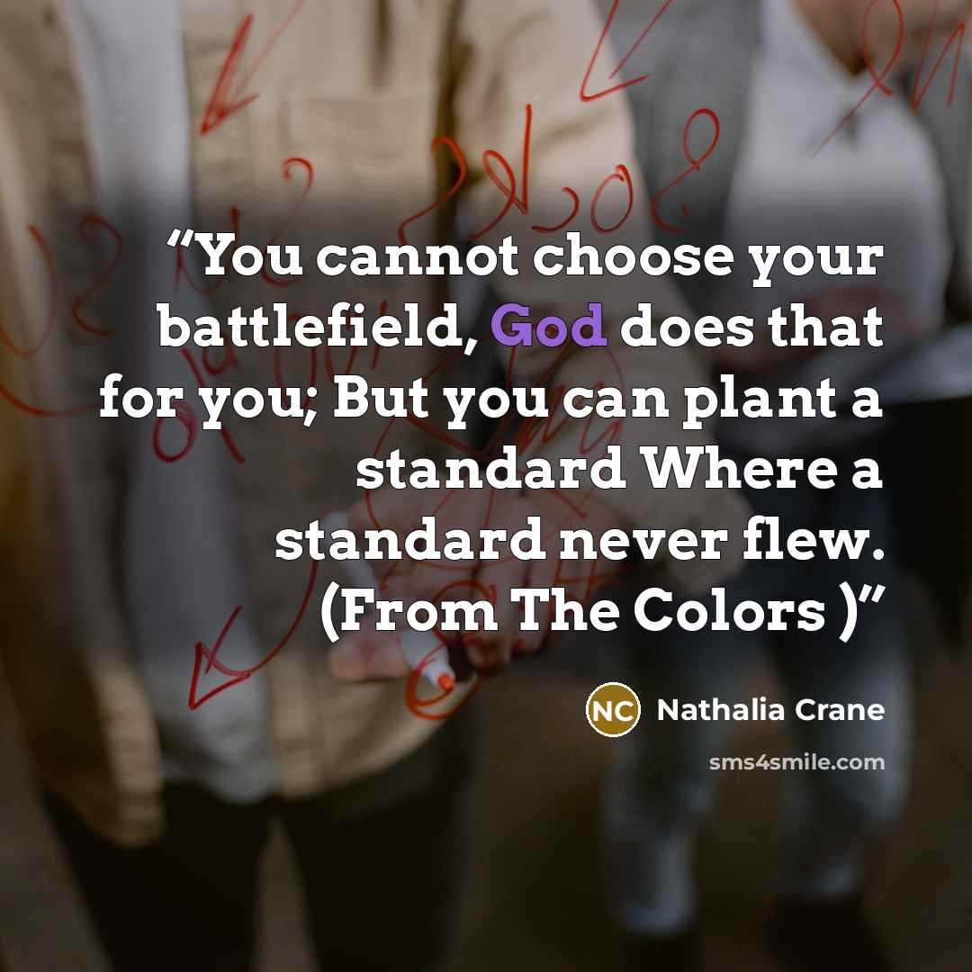 “You cannot choose your battlefield, God does that for you; But you can plant a standard Where a standard never flew. (From The Colors )” quote by Nathalia Crane