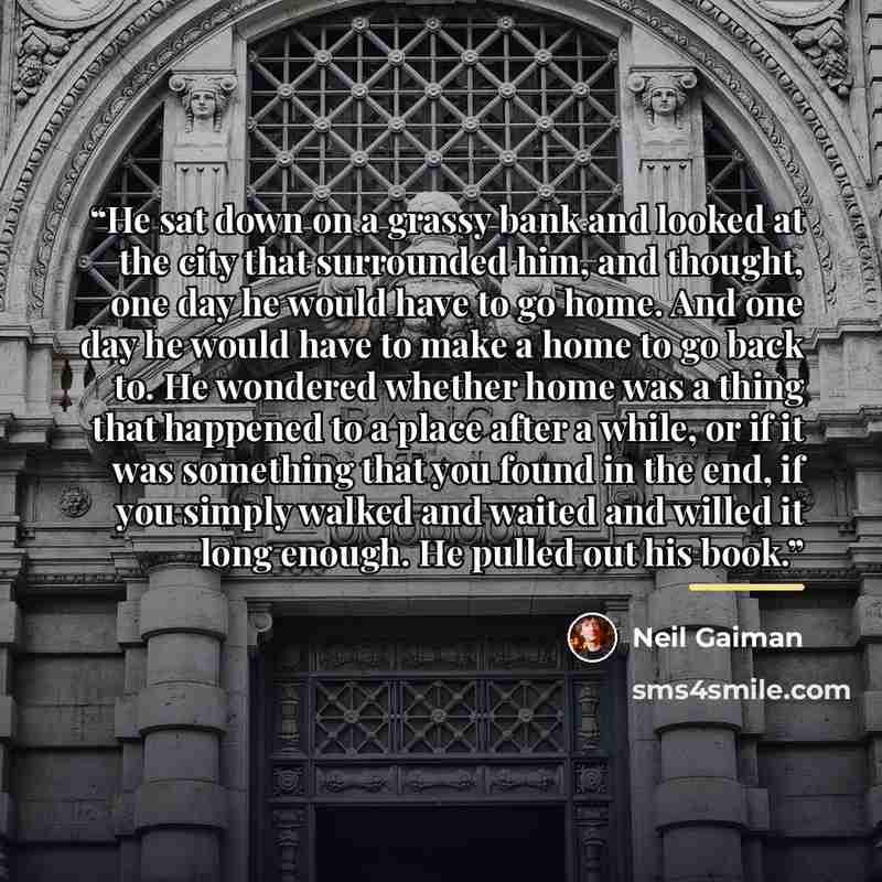 “He sat down on a grassy bank and looked at the city that surrounded him, and thought, one day he would have to go home. And one day he would have to make a home to go back to. He wondered whether home was a thing that happened to a place after a while, or if it was something that you found in the…” quote by Neil Gaiman