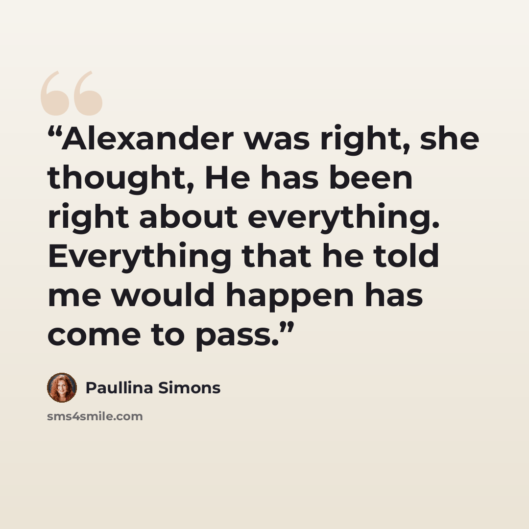 “Alexander was right, she thought, He has been right about everything. Everything that he told me would happen has come to pass.” quote by Paullina Simons