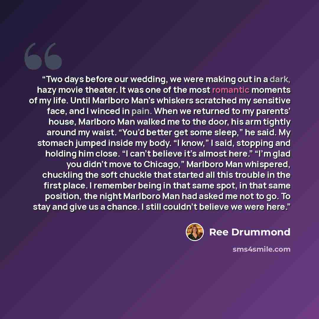 “Two days before our wedding, we were making out in a dark, hazy movie theater. It was one of the most romantic moments of my life. Until Marlboro Man’s whiskers scratched my sensitive face, and I winced in pain. When we returned to my parents’ house, Marlboro Man walked me to the door, his arm…” quote by Ree Drummond