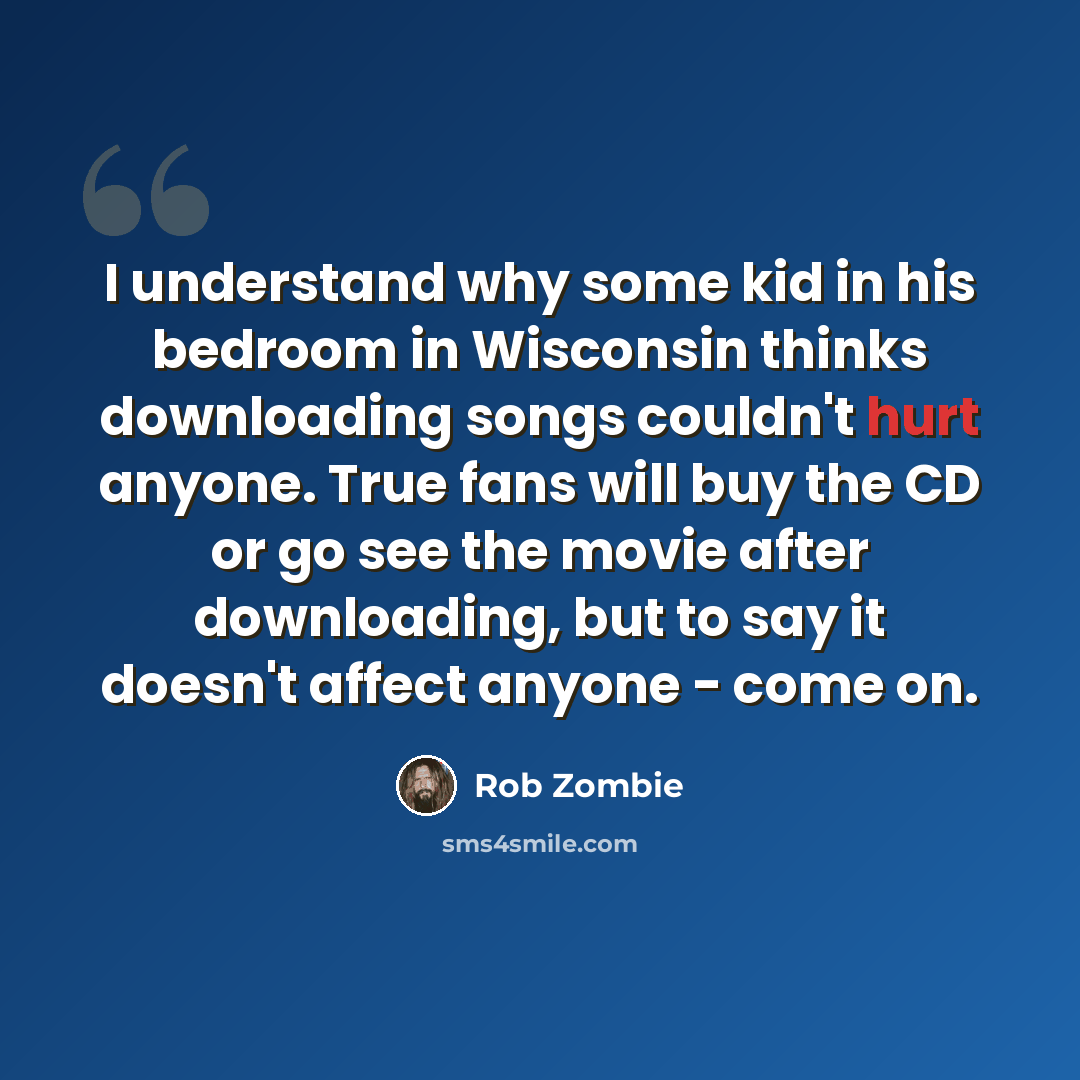 “I understand why some kid in his bedroom in Wisconsin thinks downloading songs couldn't hurt anyone. True fans will buy the CD or go see the movie after downloading, but to say it doesn't affect anyone - come on.” quote by Rob Zombie