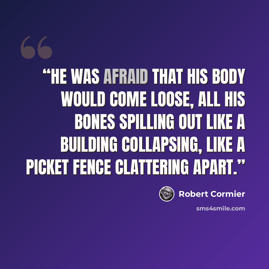 “He was afraid that his body would come loose, all his bones spilling out like a building collapsing, like a picket fence clattering apart.” quote by Robert Cormier