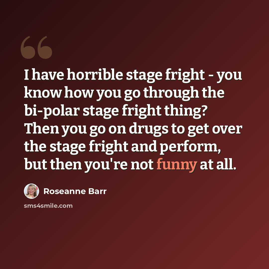 “I have horrible stage fright - you know how you go through the bi-polar stage fright thing? Then you go on drugs to get over the stage fright and perform, but then you're not funny at all.” quote by Roseanne Barr