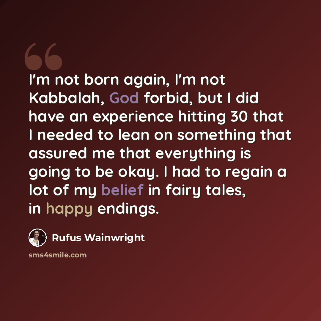 “I'm not born again, I'm not Kabbalah, God forbid, but I did have an experience hitting 30 that I needed to lean on something that assured me that everything is going to be okay. I had to regain a lot of my belief in fairy tales, in happy endings.” quote by Rufus Wainwright