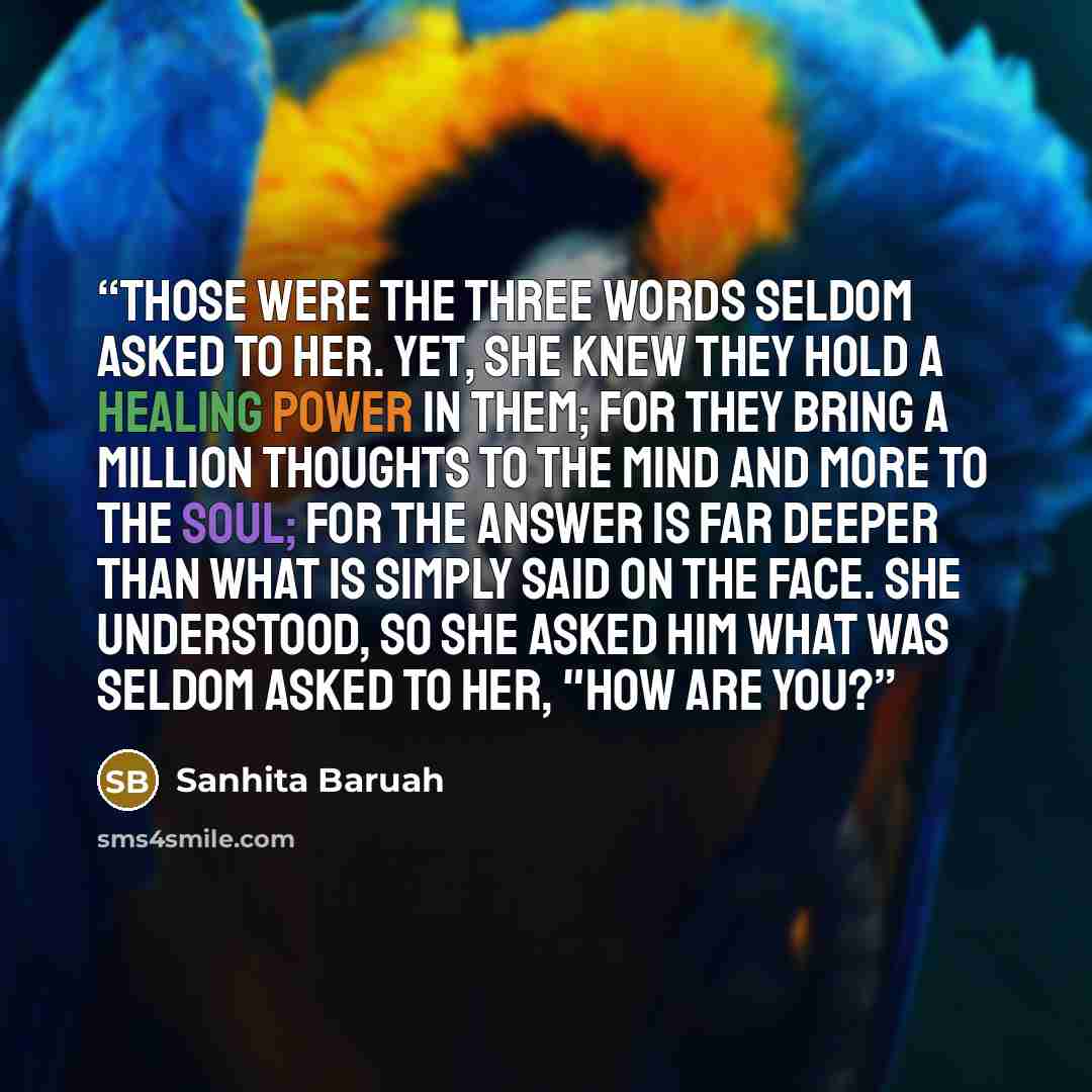 “Those were the three words seldom asked to her. Yet, she knew they hold a healing power in them; For they bring a million thoughts to the mind and more to the soul; For the answer is far deeper than what is simply said on the face. She understood, so she asked him what was seldom asked to her…” quote by Sanhita Baruah