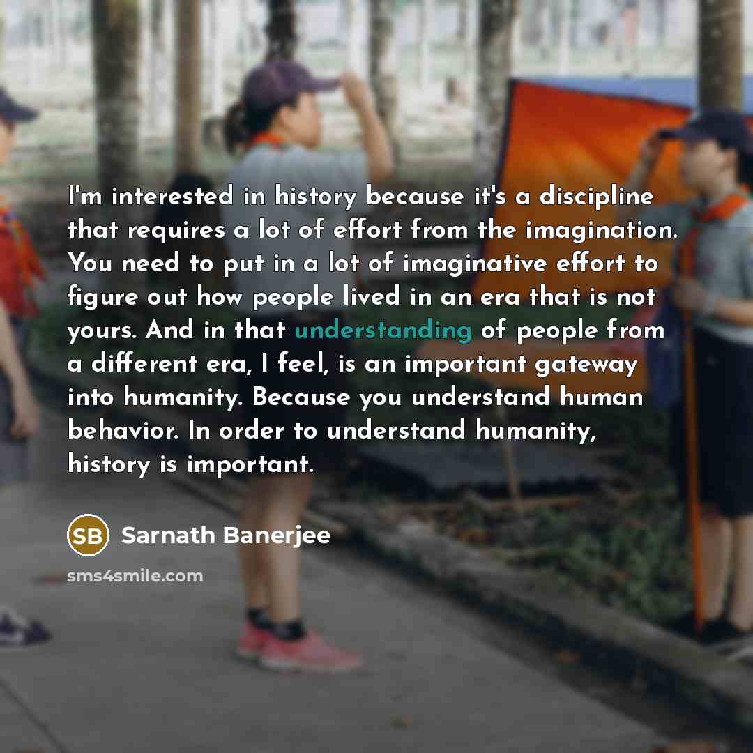 “I'm interested in history because it's a discipline that requires a lot of effort from the imagination. You need to put in a lot of imaginative effort to figure out how people lived in an era that is not yours. And in that understanding of people from a different era, I feel, is an important…” quote by Sarnath Banerjee