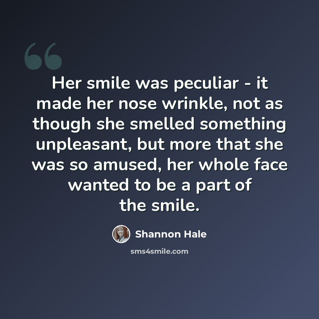 “Her smile was peculiar - it made her nose wrinkle, not as though she smelled something unpleasant, but more that she was so amused, her whole face wanted to be a part of the smile.” quote by Shannon Hale