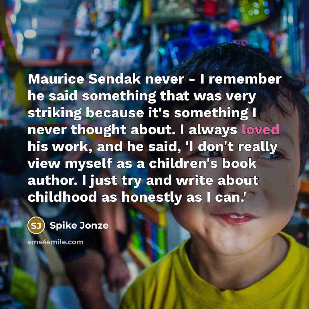 “Maurice Sendak never - I remember he said something that was very striking because it's something I never thought about. I always loved his work, and he said, 'I don't really view myself as a children's book author. I just try and write about childhood as honestly as I can.'” quote by Spike Jonze