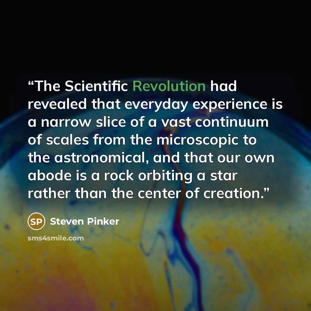 “The Scientific Revolution had revealed that everyday experience is a narrow slice of a vast continuum of scales from the microscopic to the astronomical, and that our own abode is a rock orbiting a star rather than the center of creation.” quote by Steven Pinker