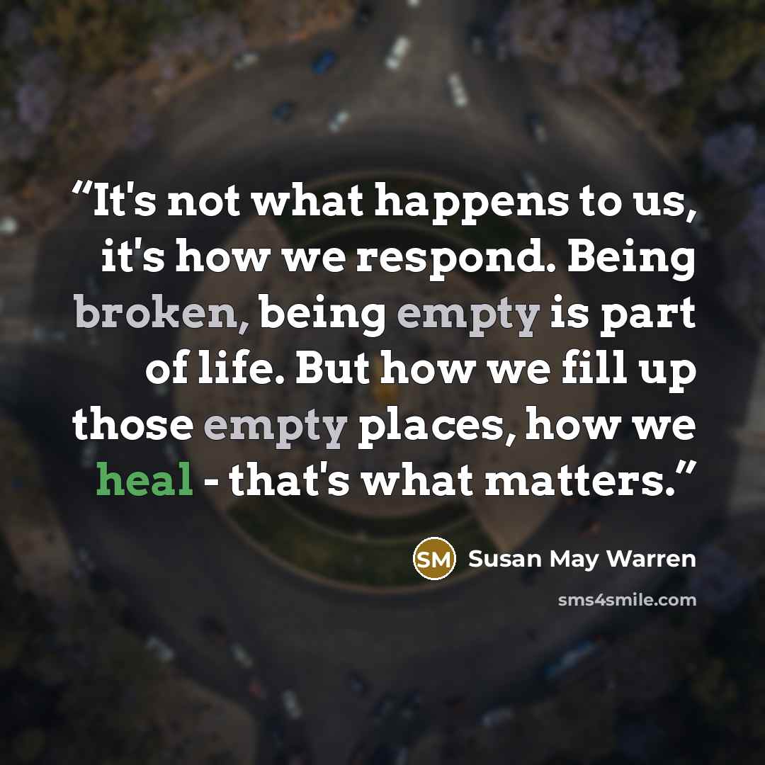 “It's not what happens to us, it's how we respond. Being broken, being empty is part of life. But how we fill up those empty places, how we heal - that's what matters.” quote by Susan May Warren