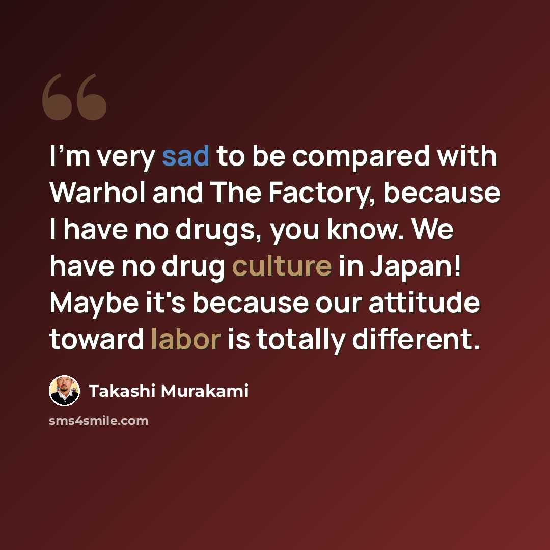 “I'm very sad to be compared with Warhol and The Factory, because I have no drugs, you know. We have no drug culture in Japan! Maybe it's because our attitude toward labor is totally different.” quote by Takashi Murakami