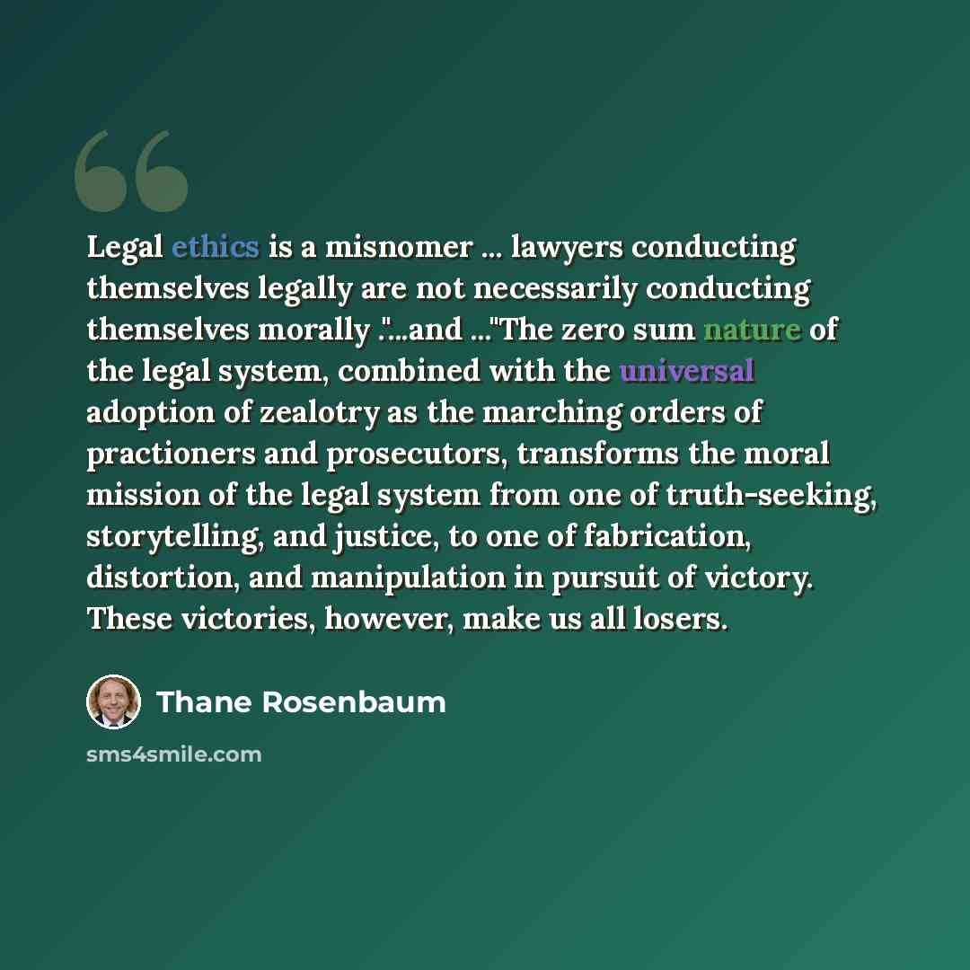 “Legal ethics is a misnomer ... lawyers conducting themselves legally are not necessarily conducting themselves morally ."...and ..."The zero sum nature of the legal system, combined with the universal adoption of zealotry as the marching orders of practioners and prosecutors, transforms the moral…” quote by Thane Rosenbaum