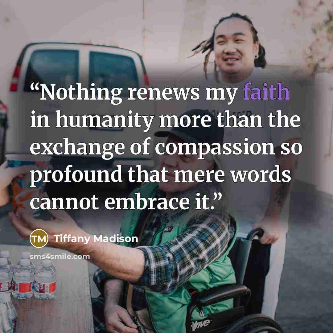 “Nothing renews my faith in humanity more than the exchange of compassion so profound that mere words cannot embrace it.” quote by Tiffany Madison