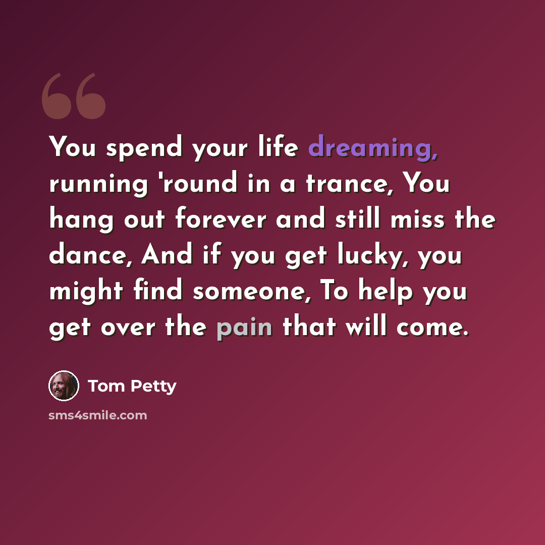 “You spend your life dreaming, running 'round in a trance, You hang out forever and still miss the dance, And if you get lucky, you might find someone, To help you get over the pain that will come.” quote by Tom Petty