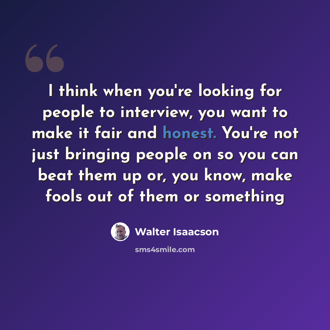“I think when you're looking for people to interview, you want to make it fair and honest. You're not just bringing people on so you can beat them up or, you know, make fools out of them or something” quote by Walter Isaacson