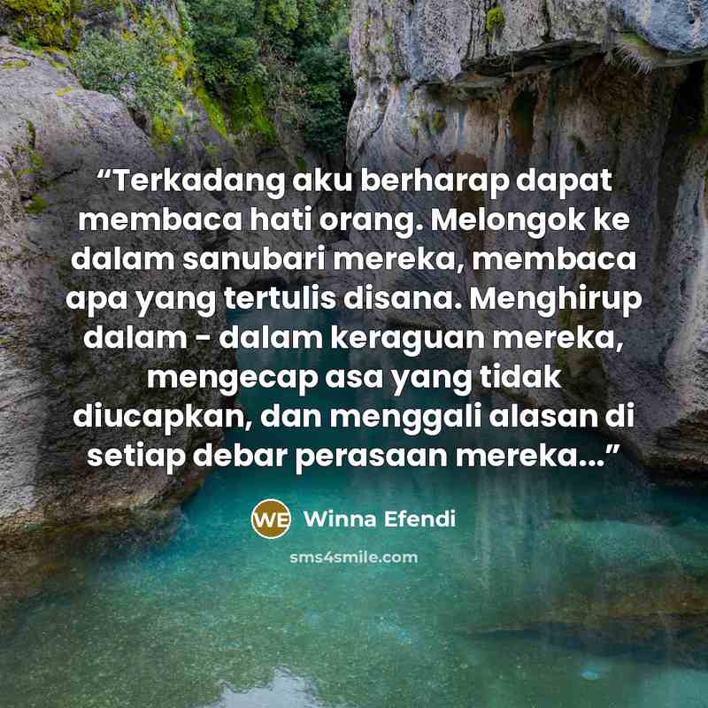 “Terkadang aku berharap dapat membaca hati orang. Melongok ke dalam sanubari mereka, membaca apa yang tertulis disana. Menghirup dalam - dalam keraguan mereka, mengecap asa yang tidak diucapkan, dan menggali alasan di setiap debar perasaan mereka...” quote by Winna Efendi