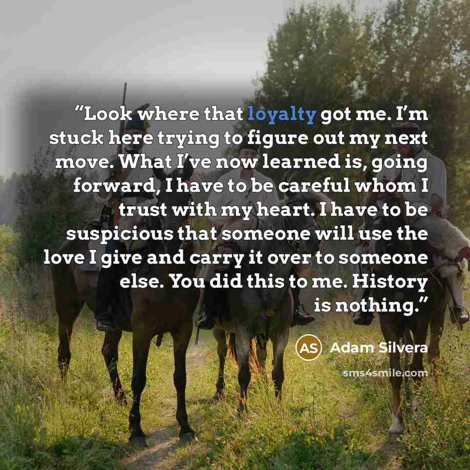 “Look where that loyalty got me. I’m stuck here trying to figure out my next move. What I’ve now learned is, going forward, I have to be careful whom I trust with my heart. I have to be suspicious that someone will use the love I give and carry it over to someone else. You did this to me. History…” quote by Adam Silvera