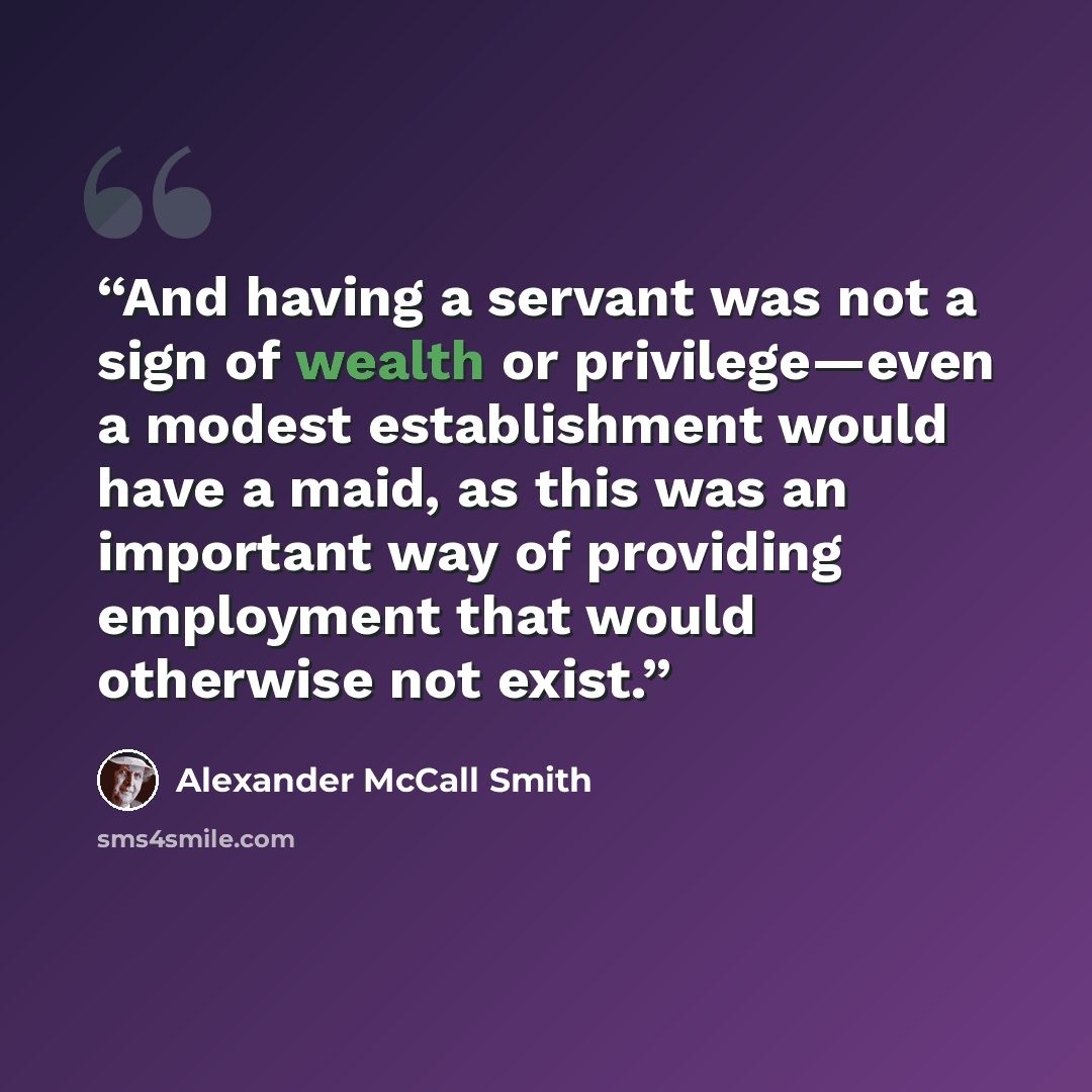 “And having a servant was not a sign of wealth or privilege—even a modest establishment would have a maid, as this was an important way of providing employment that would otherwise not exist.” quote by Alexander McCall Smith