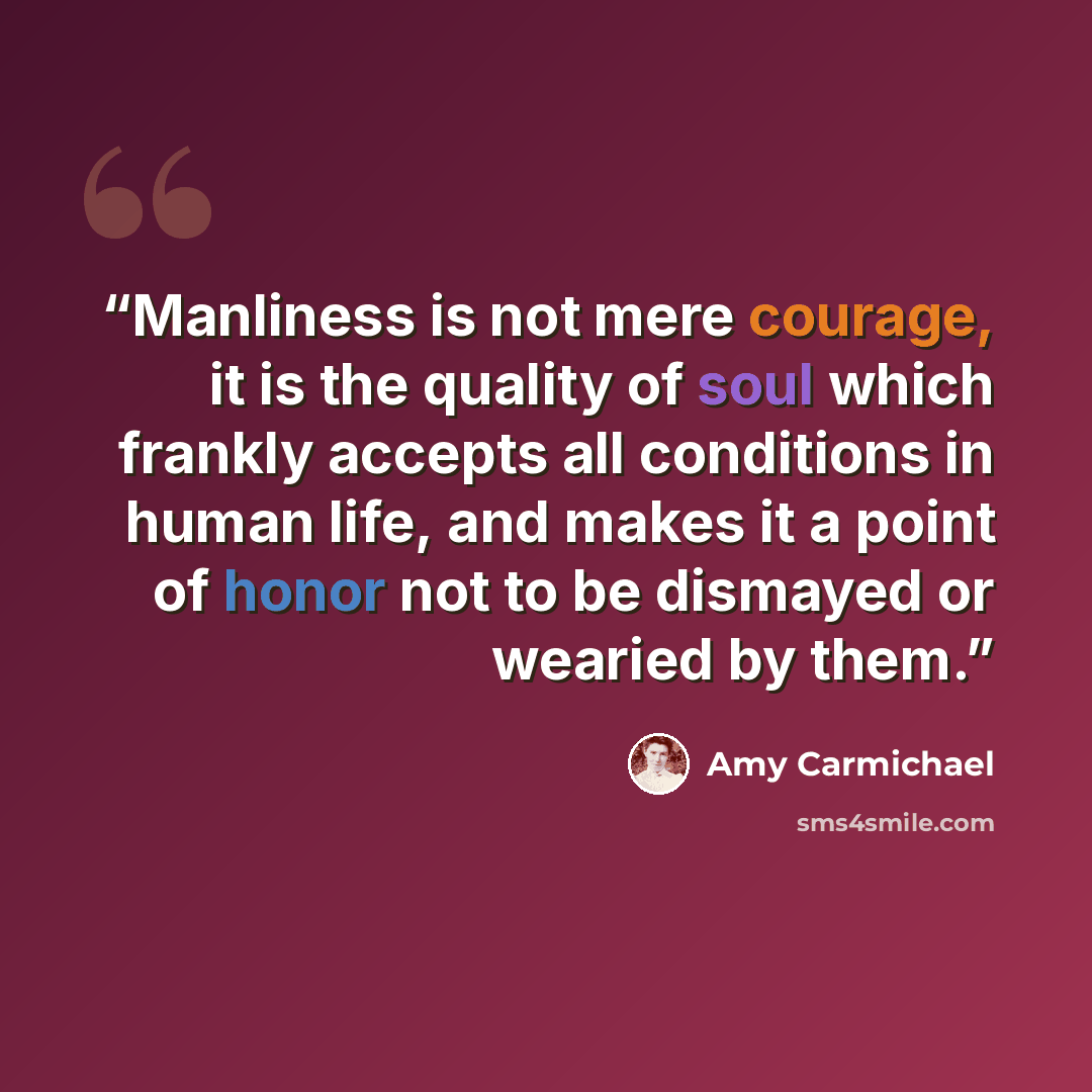 “Manliness is not mere courage, it is the quality of soul which frankly accepts all conditions in human life, and makes it a point of honor not to be dismayed or wearied by them.” quote by Amy Carmichael