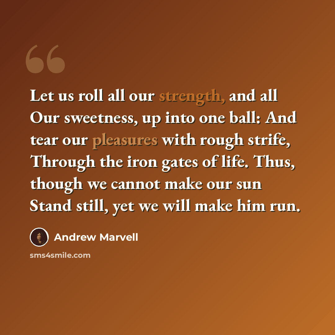 “Let us roll all our strength, and all Our sweetness, up into one ball: And tear our pleasures with rough strife, Through the iron gates of life. Thus, though we cannot make our sun Stand still, yet we will make him run.” quote by Andrew Marvell