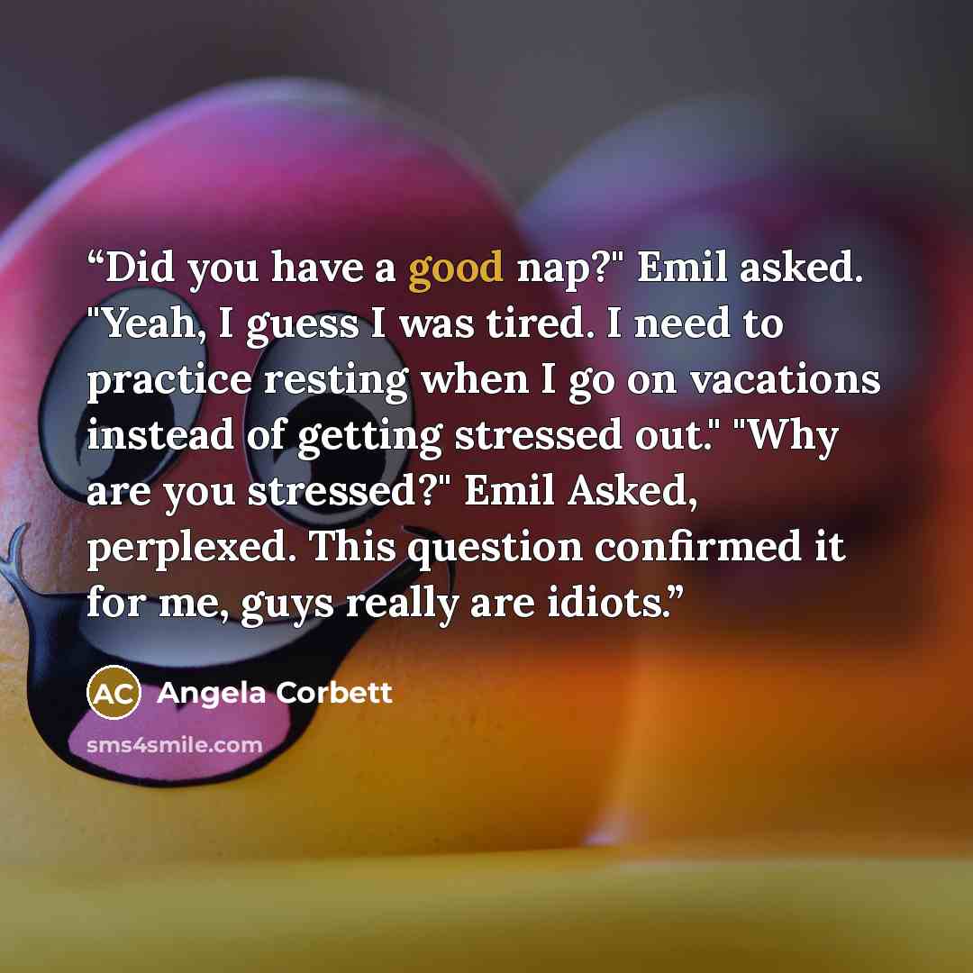 “Did you have a good nap?" Emil asked. "Yeah, I guess I was tired. I need to practice resting when I go on vacations instead of getting stressed out." "Why are you stressed?" Emil Asked, perplexed. This question confirmed it for me, guys really are idiots.” quote by Angela Corbett