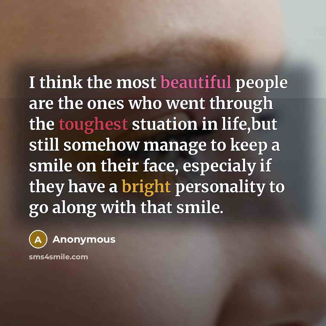 “I think the most beautiful people are the ones who went through the toughest stuation in life,but still somehow manage to keep a smile on their face, especialy if they have a bright personality to go along with that smile.” quote by Anonymous
