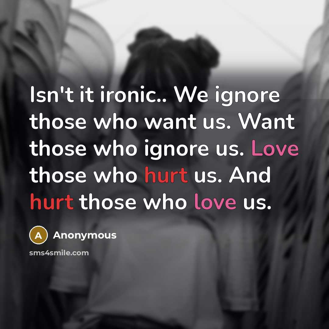 “Isn't it ironic.. We ignore those who want us. Want those who ignore us. Love those who hurt us. And hurt those who love us.” quote by Anonymous