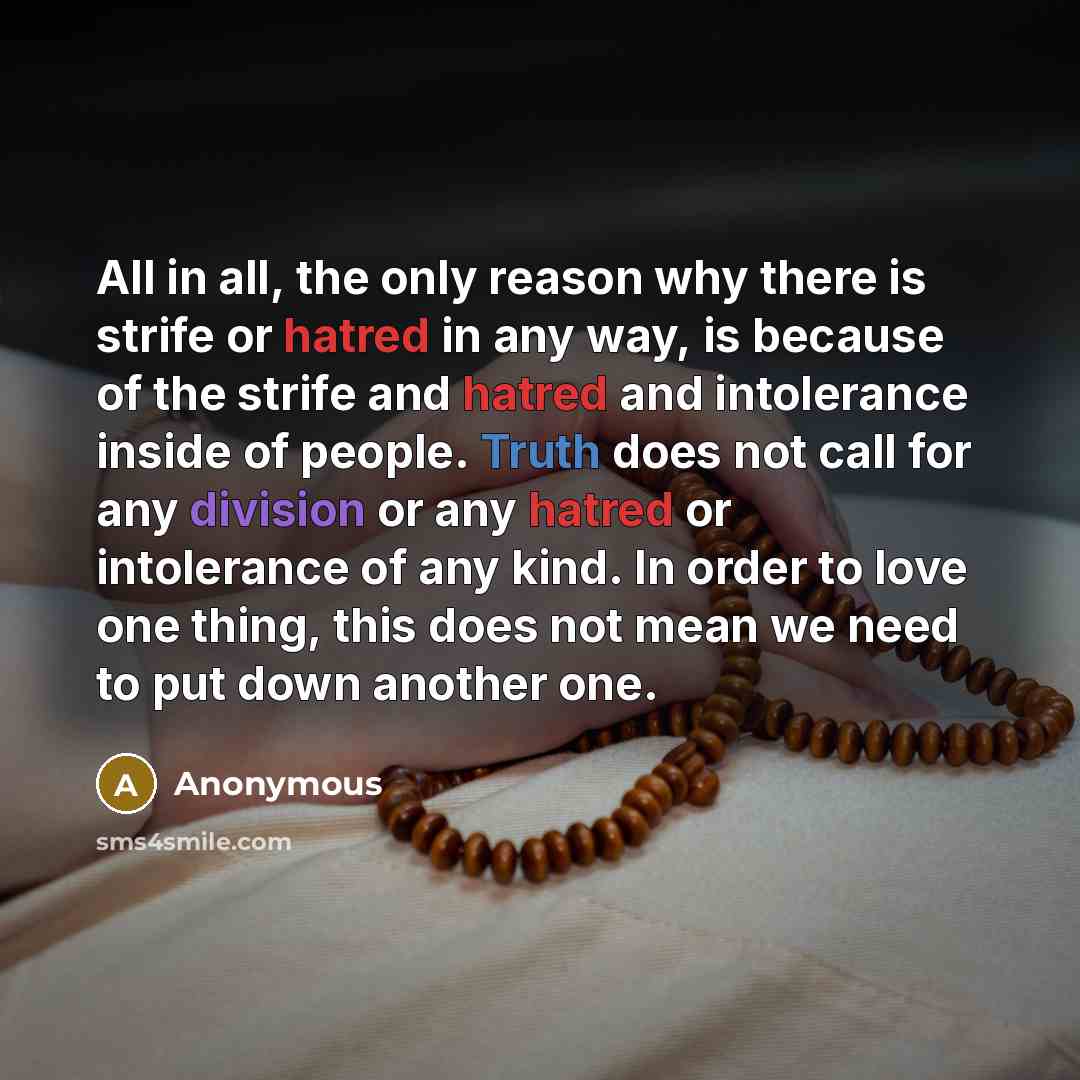 “All in all, the only reason why there is strife or hatred in any way, is because of the strife and hatred and intolerance inside of people. Truth does not call for any division or any hatred or intolerance of any kind. In order to love one thing, this does not mean we need to put down another one.” quote by Anonymous
