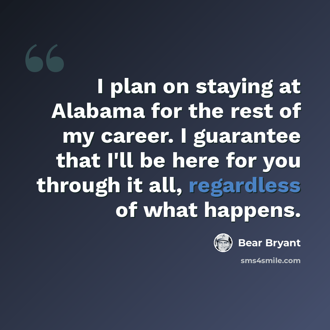 “I plan on staying at Alabama for the rest of my career. I guarantee that I'll be here for you through it all, regardless of what happens.” quote by Bear Bryant