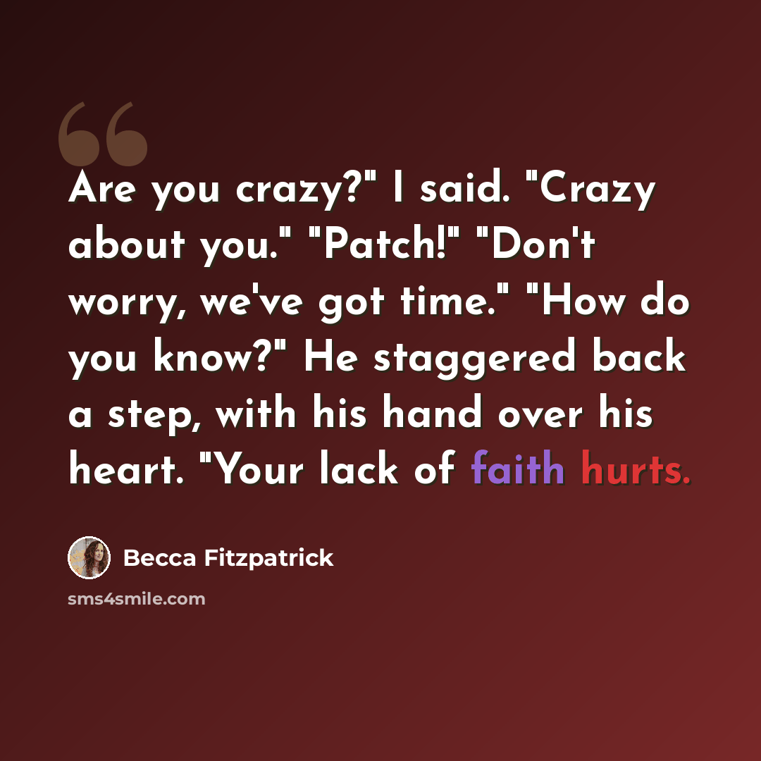 “Are you crazy?" I said. "Crazy about you." "Patch!" "Don't worry, we've got time." "How do you know?" He staggered back a step, with his hand over his heart. "Your lack of faith hurts.” quote by Becca Fitzpatrick