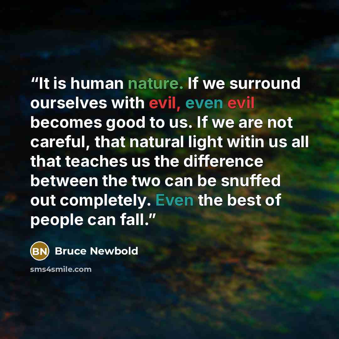 “It is human nature. If we surround ourselves with evil, even evil becomes good to us. If we are not careful, that natural light witin us all that teaches us the difference between the two can be snuffed out completely. Even the best of people can fall.” quote by Bruce Newbold