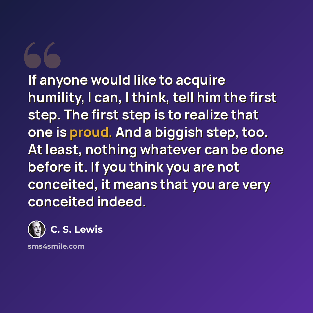 “If anyone would like to acquire humility, I can, I think, tell him the first step. The first step is to realize that one is proud. And a biggish step, too. At least, nothing whatever can be done before it. If you think you are not conceited, it means that you are very conceited indeed.” quote by C. S. Lewis