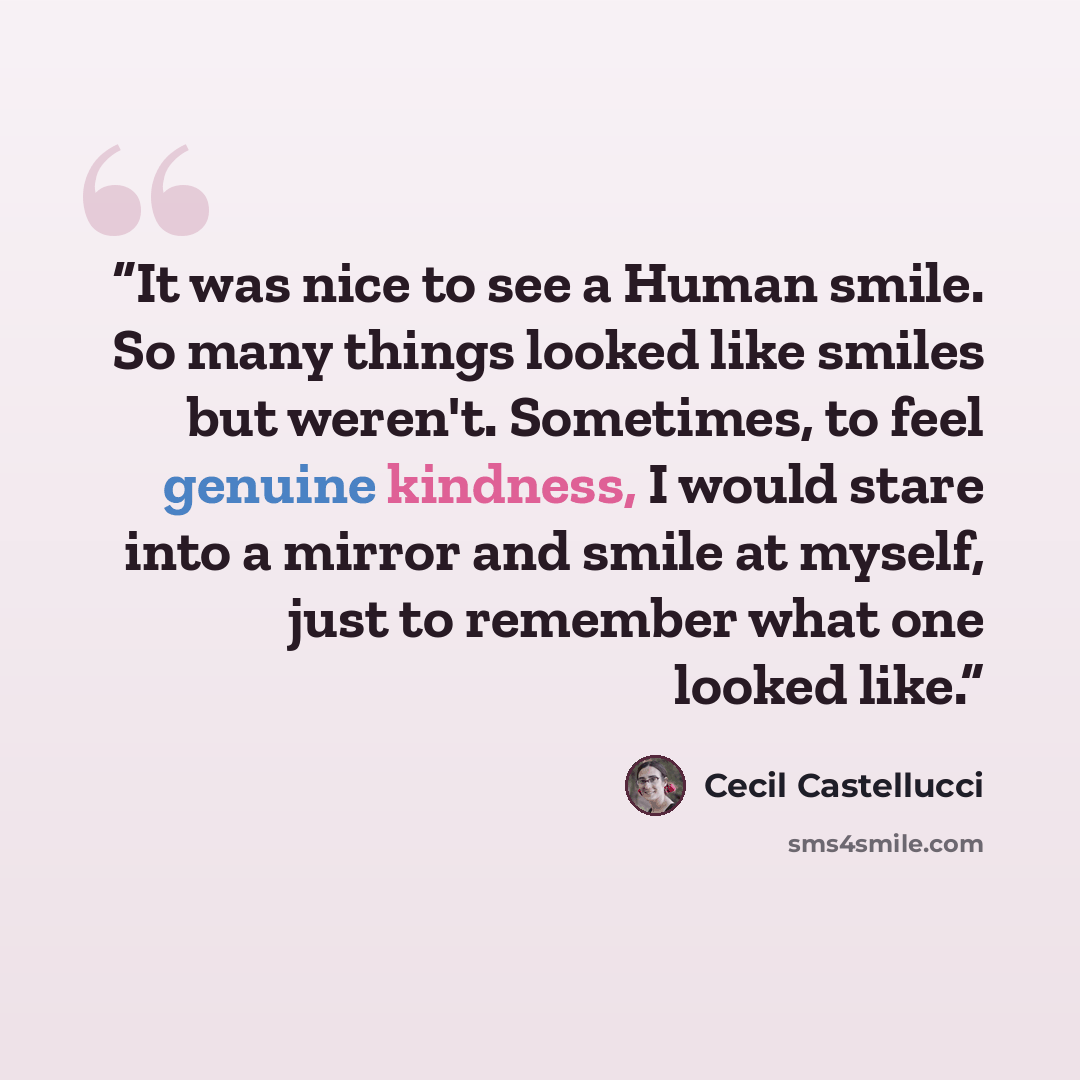 “It was nice to see a Human smile. So many things looked like smiles but weren't. Sometimes, to feel genuine kindness, I would stare into a mirror and smile at myself, just to remember what one looked like.” quote by Cecil Castellucci