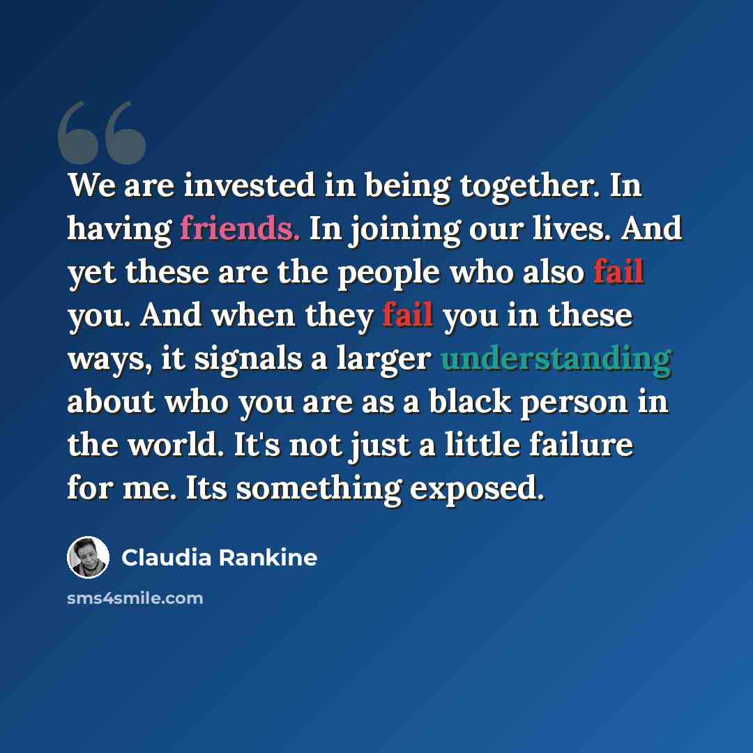 “We are invested in being together. In having friends. In joining our lives. And yet these are the people who also fail you. And when they fail you in these ways, it signals a larger understanding about who you are as a black person in the world. It's not just a little failure for me. Its something…” quote by Claudia Rankine