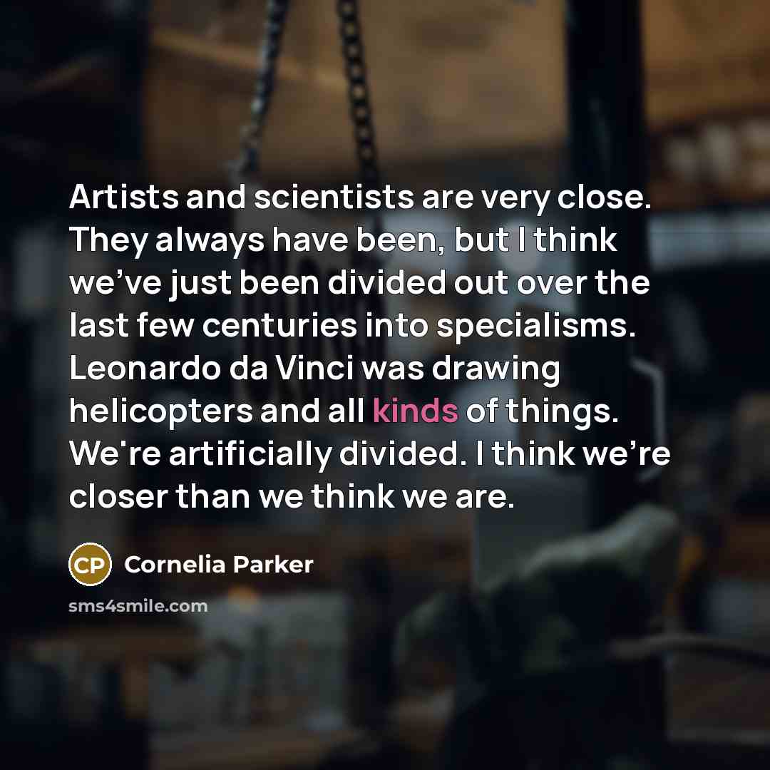 “Artists and scientists are very close. They always have been, but I think we've just been divided out over the last few centuries into specialisms. Leonardo da Vinci was drawing helicopters and all kinds of things. We're artificially divided. I think we're closer than we think we are.” quote by Cornelia Parker