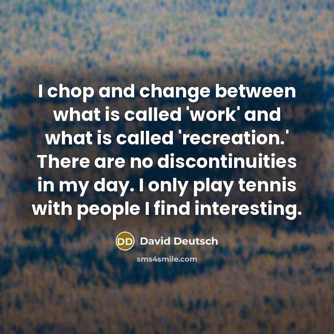“I chop and change between what is called 'work' and what is called 'recreation.' There are no discontinuities in my day. I only play tennis with people I find interesting.” quote by David Deutsch