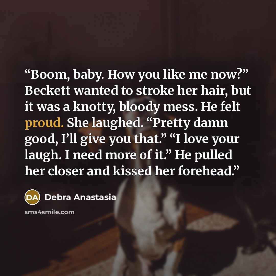 “Boom, baby. How you like me now?” Beckett wanted to stroke her hair, but it was a knotty, bloody mess. He felt proud. She laughed. “Pretty damn good, I’ll give you that.” “I love your laugh. I need more of it.” He pulled her closer and kissed her forehead.” quote by Debra Anastasia