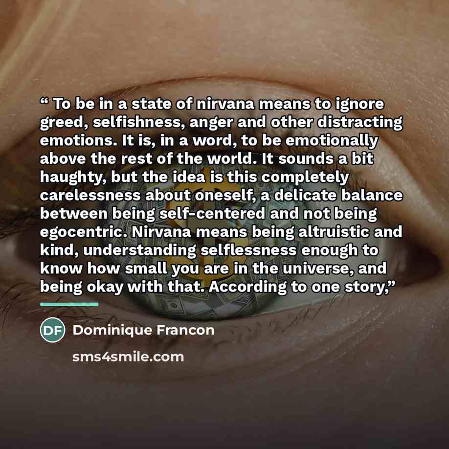 “To be in a state of nirvana means to ignore greed, selfishness, anger and other distracting emotions. It is, in a word, to be emotionally above the rest of the world. It sounds a bit haughty, but the idea is this completely carelessness about oneself, a delicate balance between being self-centered…” quote by Dominique Francon