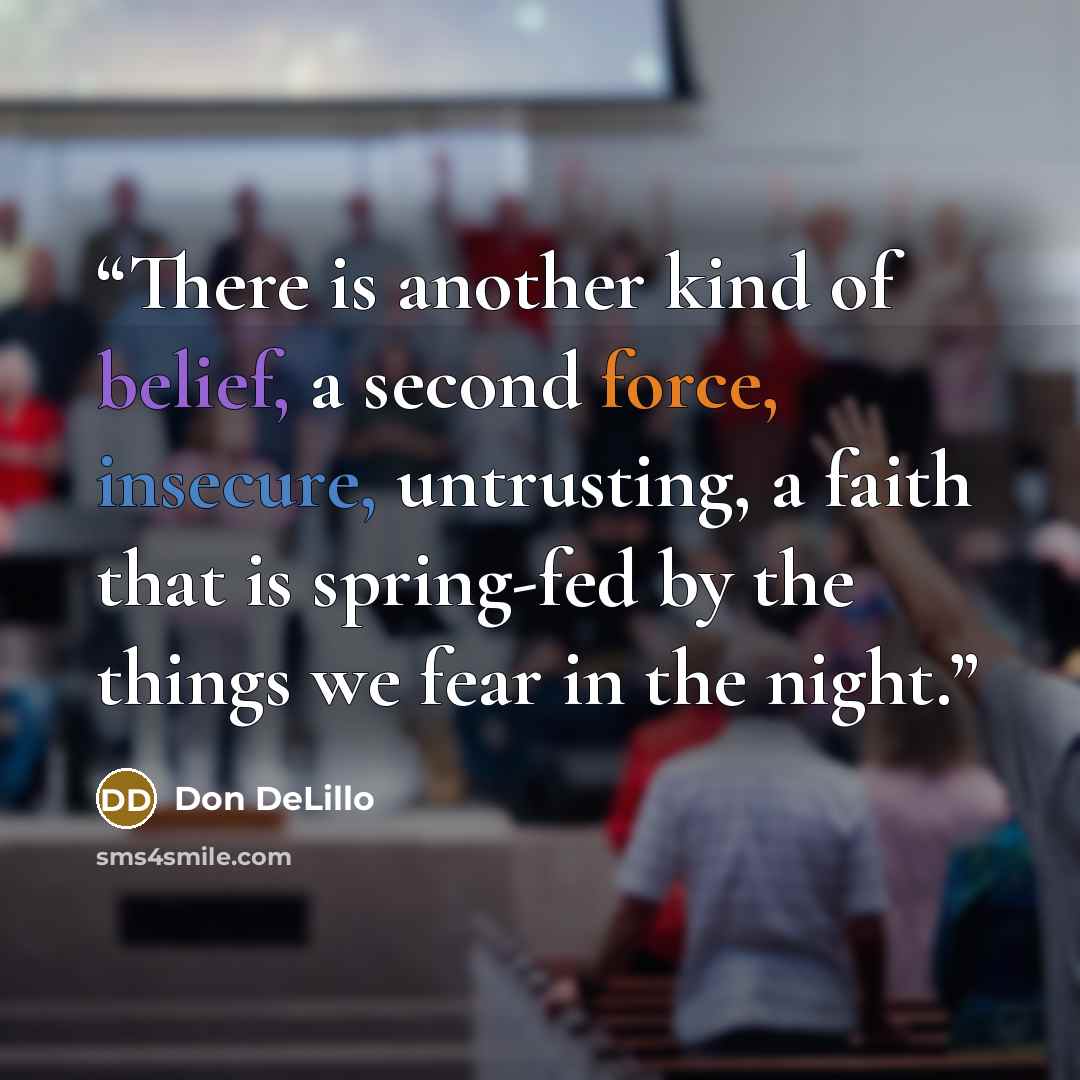 “There is another kind of belief, a second force, insecure, untrusting, a faith that is spring-fed by the things we fear in the night.” quote by Don DeLillo