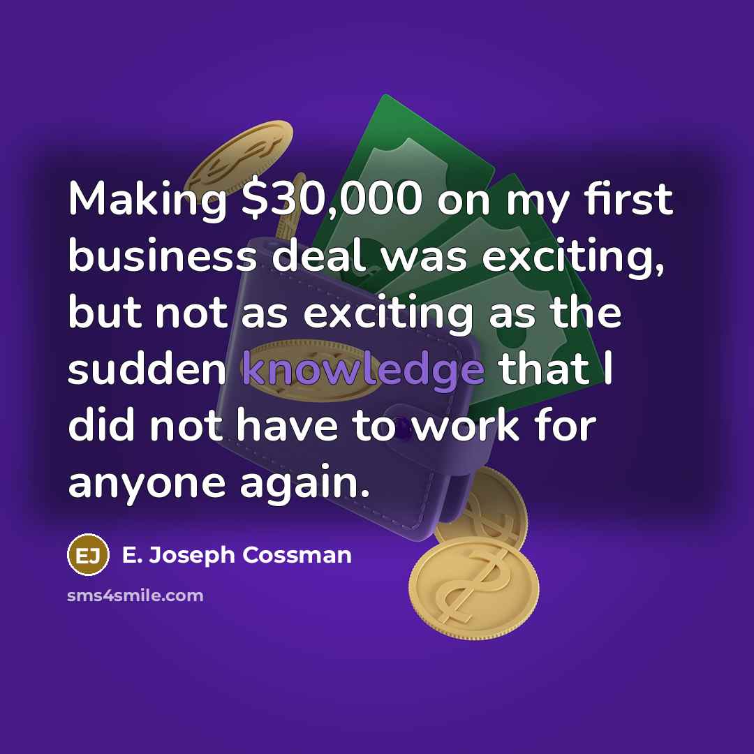 “Making $30,000 on my first business deal was exciting, but not as exciting as the sudden knowledge that I did not have to work for anyone again.” quote by E. Joseph Cossman