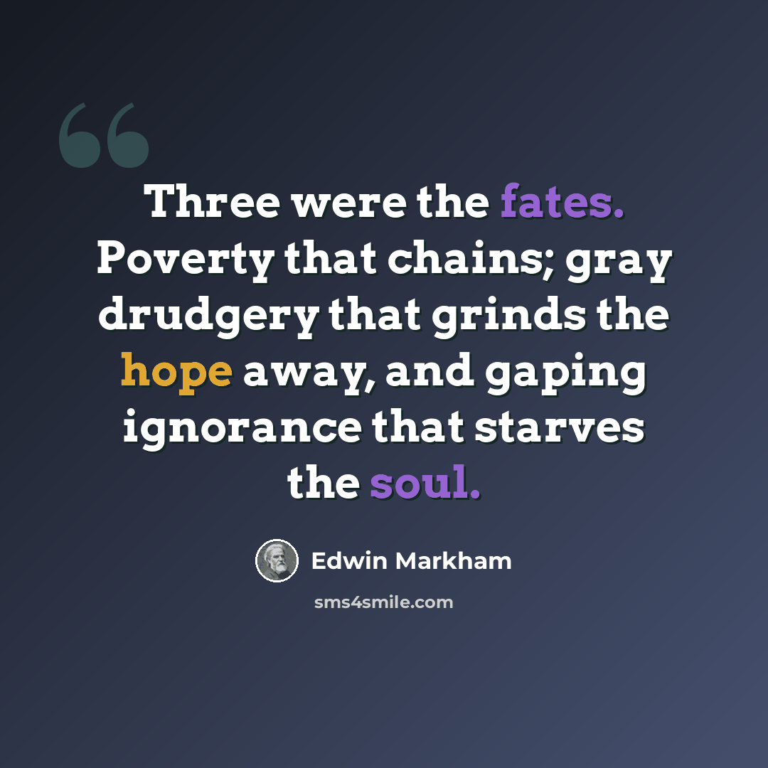 “Three were the fates. Poverty that chains; gray drudgery that grinds the hope away, and gaping ignorance that starves the soul.” quote by Edwin Markham