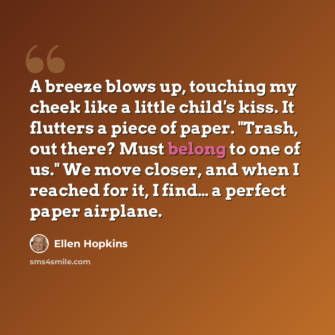 “A breeze blows up, touching my cheek like a little child's kiss. It flutters a piece of paper. "Trash, out there? Must belong to one of us." We move closer, and when I reached for it, I find… a perfect paper airplane.” quote by Ellen Hopkins