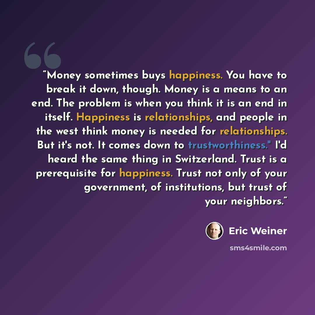 “Money sometimes buys happiness. You have to break it down, though. Money is a means to an end. The problem is when you think it is an end in itself. Happiness is relationships, and people in the west think money is needed for relationships. But it's not. It comes down to trustworthiness." I'd…” quote by Eric Weiner