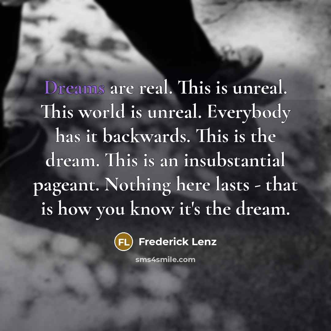 “Dreams are real. This is unreal. This world is unreal. Everybody has it backwards. This is the dream. This is an insubstantial pageant. Nothing here lasts - that is how you know it's the dream.” quote by Frederick Lenz
