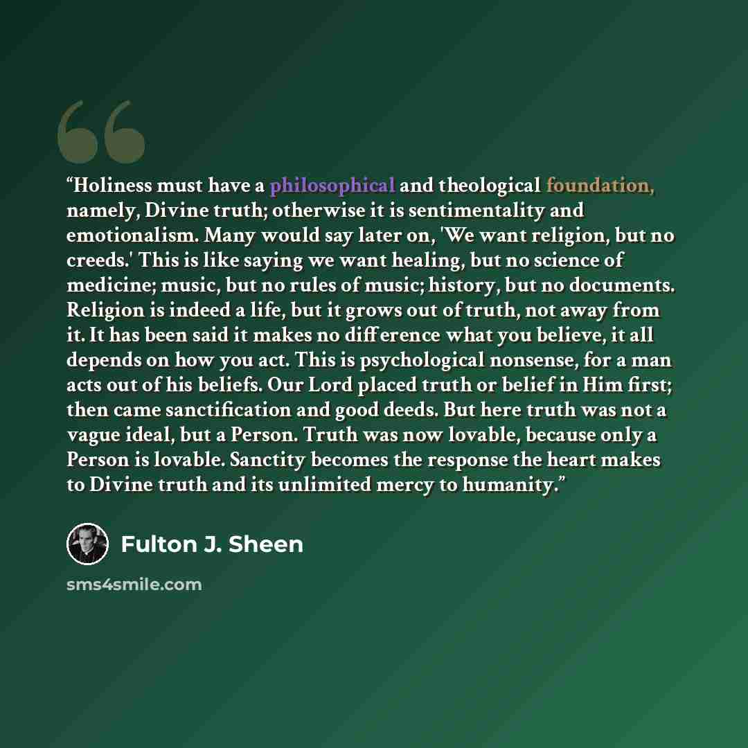 “Holiness must have a philosophical and theological foundation, namely, Divine truth; otherwise it is sentimentality and emotionalism. Many would say later on, 'We want religion, but no creeds.' This is like saying we want healing, but no science of medicine; music, but no rules of music; history…” quote by Fulton J. Sheen