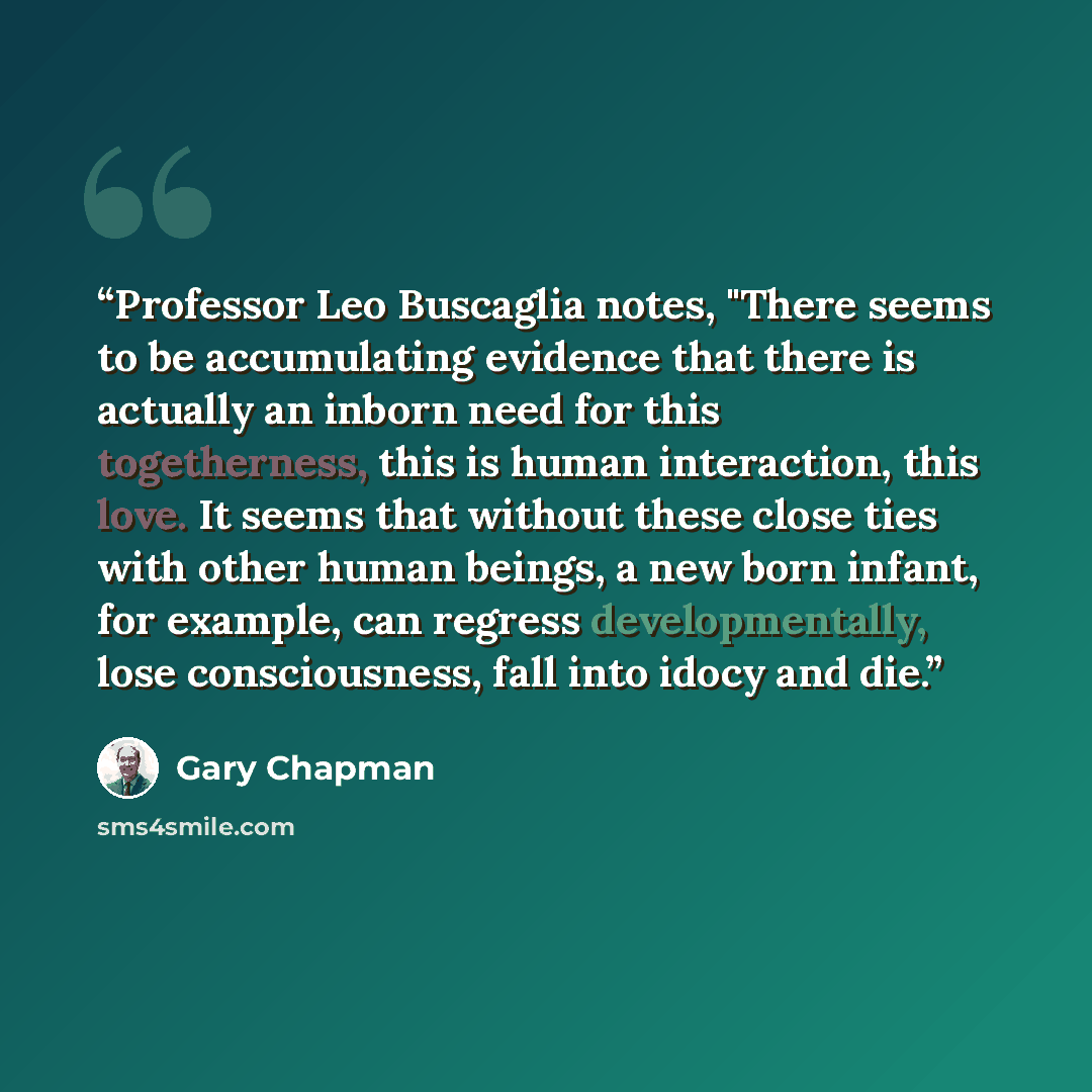 “Professor Leo Buscaglia notes, "There seems to be accumulating evidence that there is actually an inborn need for this togetherness, this is human interaction, this love. It seems that without these close ties with other human beings, a new born infant, for example, can regress developmentally…” quote by Gary Chapman